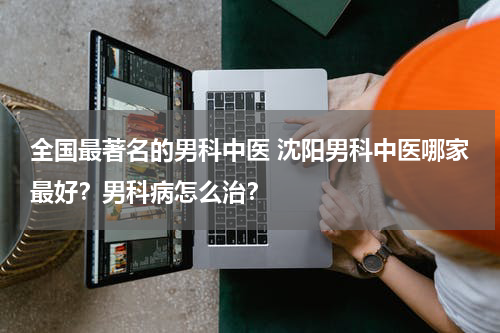 全国最著名的男科中医 沈阳男科中医哪家最好？男科病怎么治？