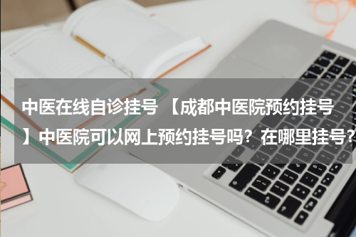 中医在线自诊挂号 【成都中医院预约挂号】中医院可以网上预约挂号吗？在哪里挂号？
