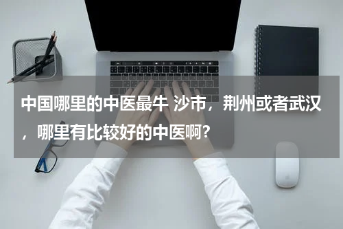 中国哪里的中医最牛 沙市，荆州或者武汉，哪里有比较好的中医啊？