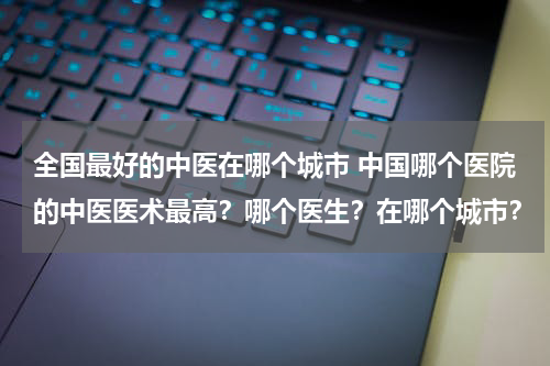 全国最好的中医在哪个城市 中国哪个医院的中医医术最高？哪个医生？在哪个城市？