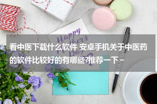 看中医下载什么软件 安卓手机关于中医药的软件比较好的有哪些?推荐一下～