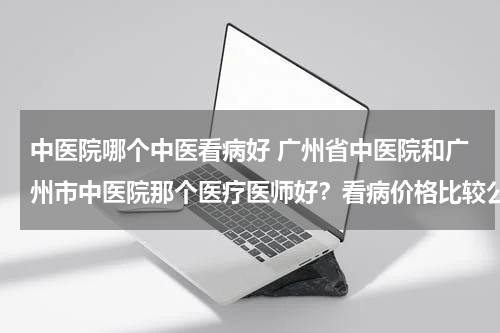 中医院哪个中医看病好 广州省中医院和广州市中医院那个医疗医师好？看病价格比较公道？