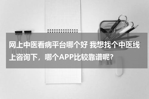 网上中医看病平台哪个好 我想找个中医线上咨询下，哪个APP比较靠谱呢？