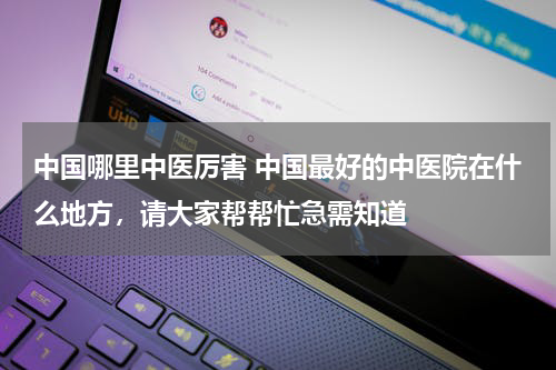 中国哪里中医厉害 中国最好的中医院在什么地方，请大家帮帮忙急需知道