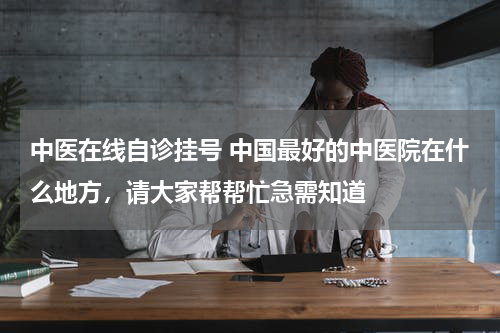 中医在线自诊挂号 中国最好的中医院在什么地方，请大家帮帮忙急需知道