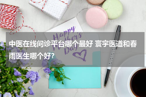 中医在线问诊平台哪个最好 寰宇医道和春雨医生哪个好？