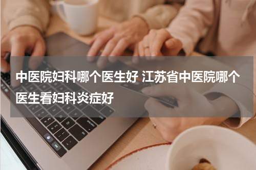 中医院妇科哪个医生好 江苏省中医院哪个医生看妇科炎症好