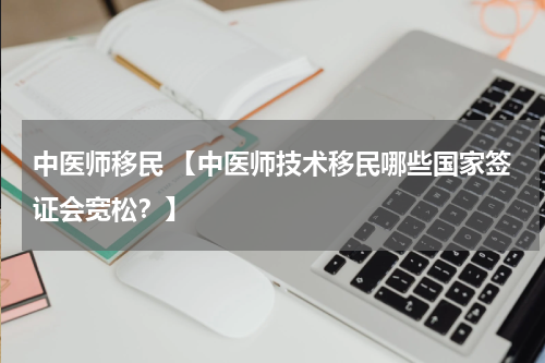 中医师移民 【中医师技术移民哪些国家签证会宽松？】