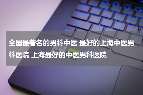 全国最著名的男科中医 最好的上海中医男科医院 上海最好的中医男科医院