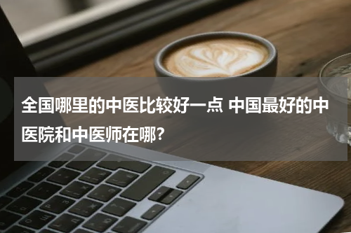 全国哪里的中医比较好一点 中国最好的中医院和中医师在哪？