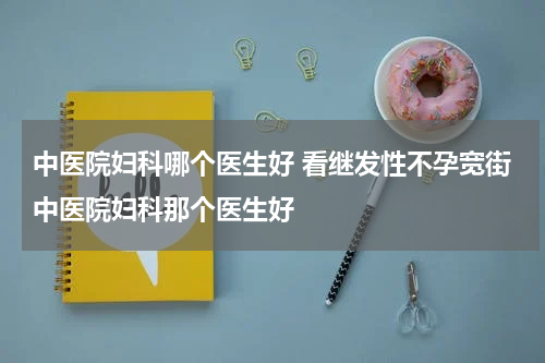 中医院妇科哪个医生好 看继发性不孕宽街中医院妇科那个医生好
