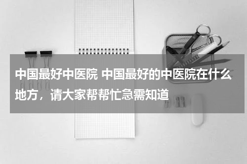 中国最好中医院 中国最好的中医院在什么地方，请大家帮帮忙急需知道