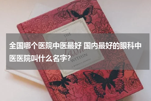 全国哪个医院中医最好 国内最好的眼科中医医院叫什么名字？