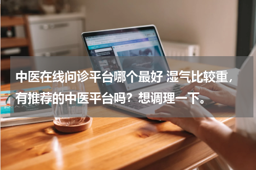 中医在线问诊平台哪个最好 湿气比较重，有推荐的中医平台吗？想调理一下。