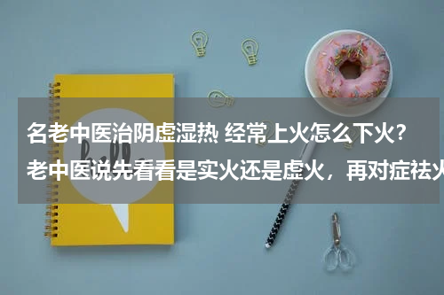 名老中医治阴虚湿热 经常上火怎么下火？老中医说先看看是实火还是虚火，再对症祛火