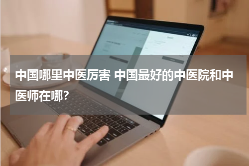 中国哪里中医厉害 中国最好的中医院和中医师在哪？
