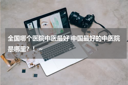 全国哪个医院中医最好 中国最好的中医院是哪里？！~