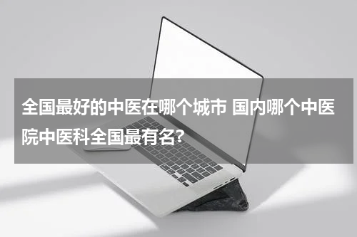 全国最好的中医在哪个城市 国内哪个中医院中医科全国最有名?
