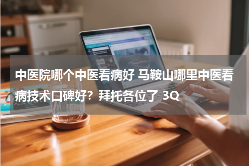 中医院哪个中医看病好 马鞍山哪里中医看病技术口碑好？拜托各位了 3Q