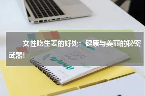 　　女性吃生姜的好处：健康与美丽的秘密武器!
