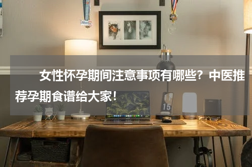 　　女性怀孕期间注意事项有哪些？中医推荐孕期食谱给大家！