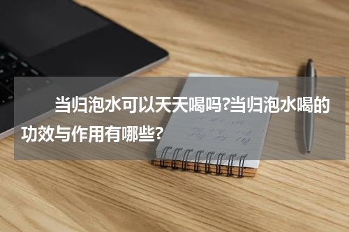 　　当归泡水可以天天喝吗?当归泡水喝的功效与作用有哪些?