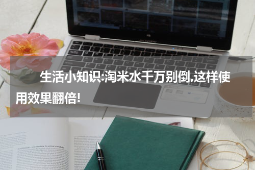 　　生活小知识:淘米水千万别倒,这样使用效果翻倍!