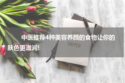 　　 中医推荐4种美容养颜的食物让你的肤色更滋润!
