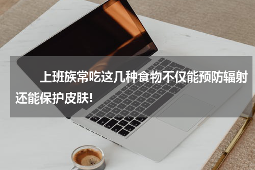　　上班族常吃这几种食物不仅能预防辐射还能保护皮肤!