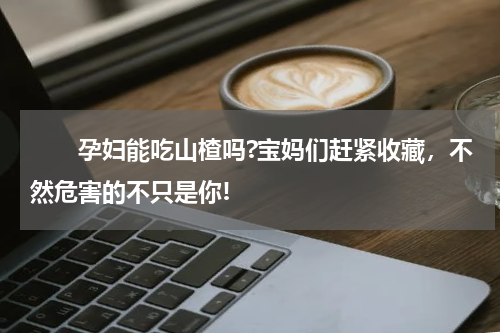 　　孕妇能吃山楂吗?宝妈们赶紧收藏，不然危害的不只是你!