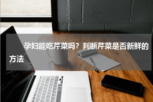 　　孕妇能吃芹菜吗？判断芹菜是否新鲜的方法