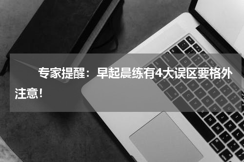 　　专家提醒：早起晨练有4大误区要格外注意！