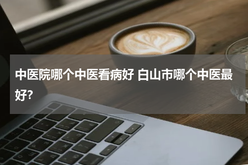 中医院哪个中医看病好 白山市哪个中医最好？
