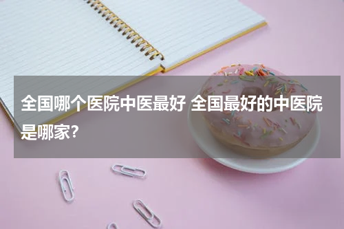 全国哪个医院中医最好 全国最好的中医院是哪家？