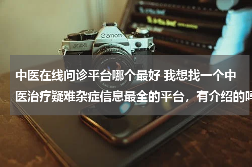 中医在线问诊平台哪个最好 我想找一个中医治疗疑难杂症信息最全的平台，有介绍的吗？