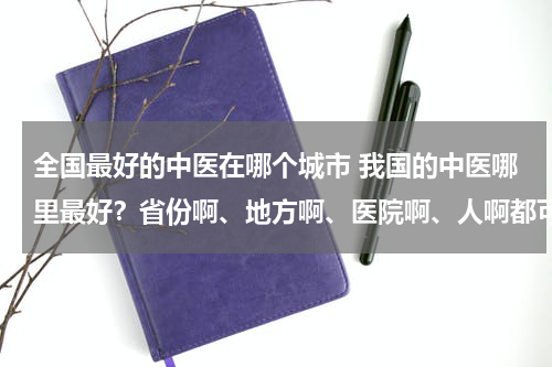 全国最好的中医在哪个城市 我国的中医哪里最好？省份啊、地方啊、医院啊、人啊都可以。谢谢！！