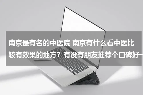 南京最有名的中医院 南京有什么看中医比较有效果的地方？有没有朋友推荐个口碑好一点的。