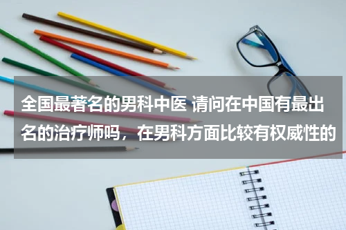 全国最著名的男科中医 请问在中国有最出名的治疗师吗，在男科方面比较有权威性的