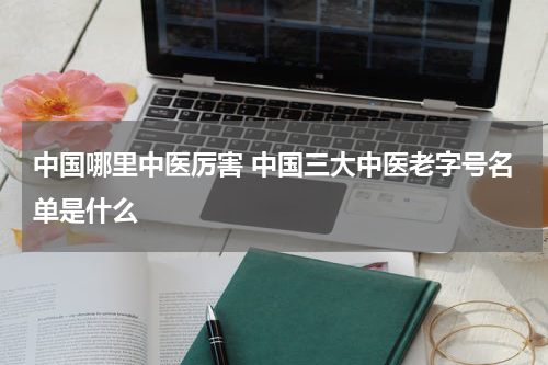 中国哪里中医厉害 中国三大中医老字号名单是什么