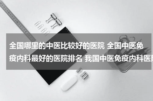 全国哪里的中医比较好的医院 全国中医免疫内科最好的医院排名 我国中医免疫内科医院排行榜