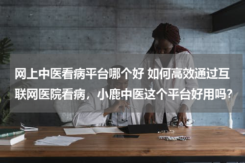 网上中医看病平台哪个好 如何高效通过互联网医院看病，小鹿中医这个平台好用吗？