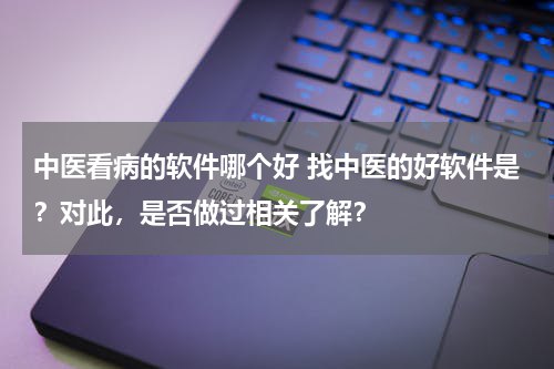 中医看病的软件哪个好 找中医的好软件是？对此，是否做过相关了解？