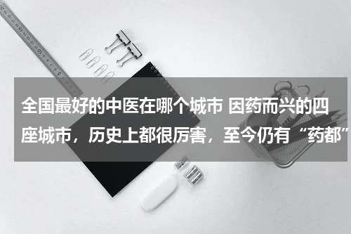 全国最好的中医在哪个城市 因药而兴的四座城市，历史上都很厉害，至今仍有“药都”之称