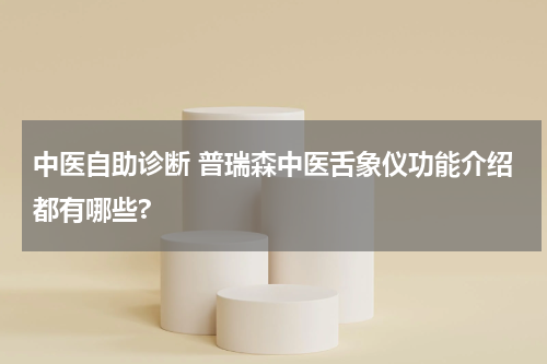 中医自助诊断 普瑞森中医舌象仪功能介绍都有哪些?