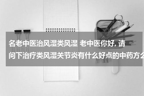 名老中医治风湿类风湿 老中医你好, 请问下治疗类风湿关节炎有什么好点的中药方么? 我姐每天都很难受, 看着心疼