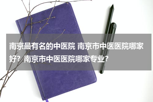 南京最有名的中医院 南京市中医医院哪家好？南京市中医医院哪家专业？