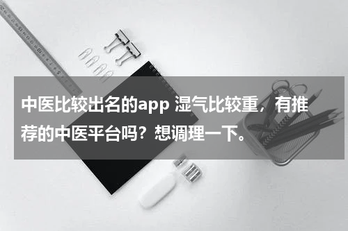 中医比较出名的app 湿气比较重，有推荐的中医平台吗？想调理一下。