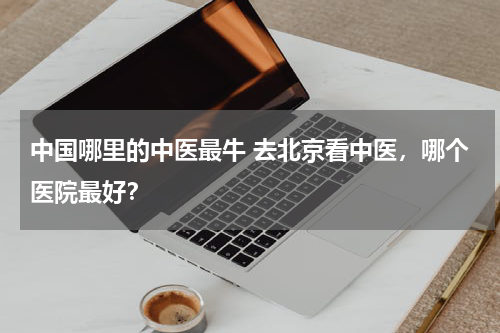 中国哪里的中医最牛 去北京看中医，哪个医院最好？
