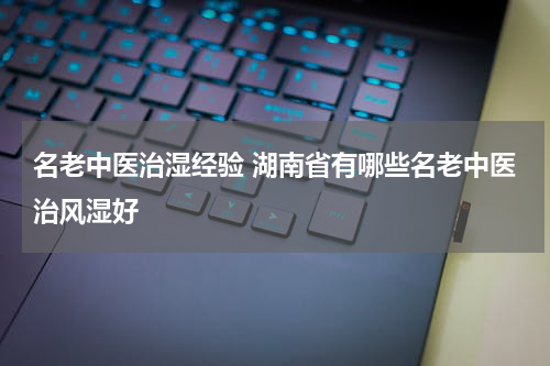 名老中医治湿经验 湖南省有哪些名老中医治风湿好