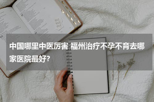 中国哪里中医厉害 福州治疗不孕不育去哪家医院最好？